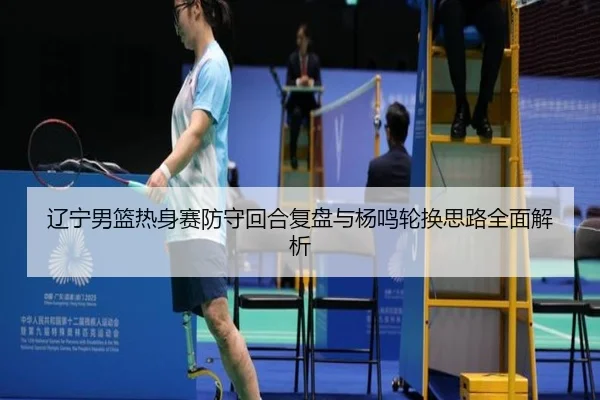 辽宁男篮热身赛防守回合复盘与杨鸣轮换思路全面解析 | BeiboSports
